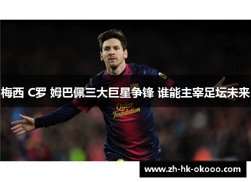 梅西 C罗 姆巴佩三大巨星争锋 谁能主宰足坛未来 梅西 C罗 姆巴佩三大巨星争锋 谁能主宰足坛未来
