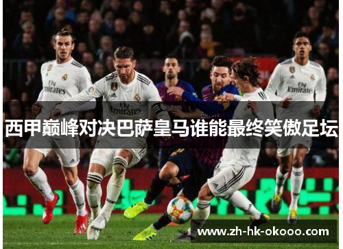 西甲巅峰对决巴萨皇马谁能最终笑傲足坛 西甲巅峰对决巴萨皇马谁能最终笑傲足坛