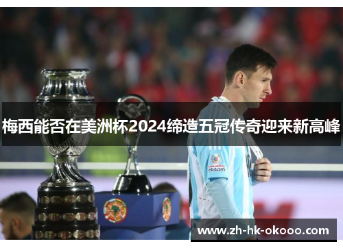 梅西能否在美洲杯2024缔造五冠传奇迎来新高峰 梅西能否在美洲杯2024缔造五冠传奇迎来新高峰