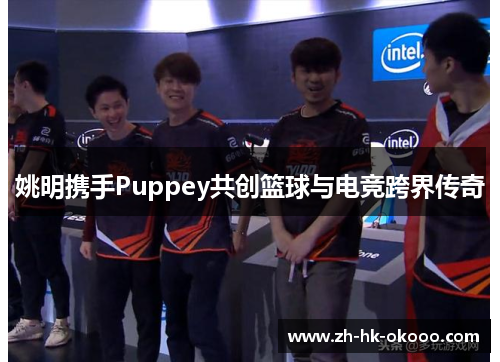 姚明携手Puppey共创篮球与电竞跨界传奇 姚明携手Puppey共创篮球与电竞跨界传奇