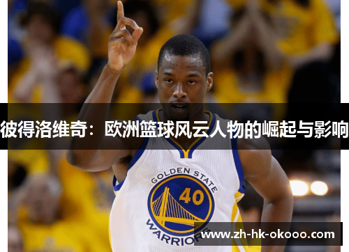 彼得洛维奇:欧洲篮球风云人物的崛起与影响 彼得洛维奇:欧洲篮球风云人物的崛起与影响