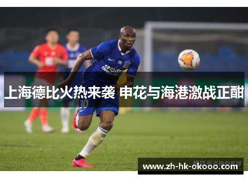 上海德比火热来袭 申花与海港激战正酣 上海德比火热来袭 申花与海港激战正酣