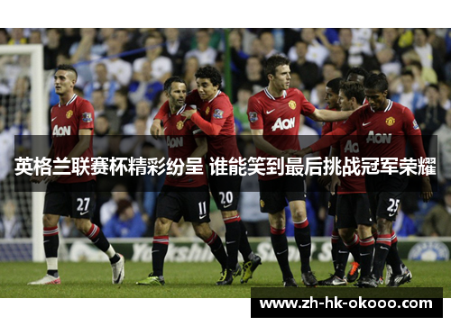 英格兰联赛杯精彩纷呈 谁能笑到最后挑战冠军荣耀 英格兰联赛杯精彩纷呈 谁能笑到最后挑战冠军荣耀