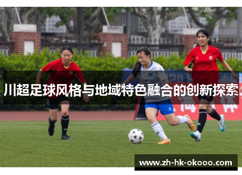 川超足球风格与地域特色融合的创新探索 川超足球风格与地域特色融合的创新探索