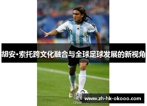 胡安·索托跨文化融合与全球足球发展的新视角 胡安·索托跨文化融合与全球足球发展的新视角